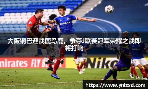 大阪钢巴迎战鹿岛鹿，争夺J联赛冠军荣耀之战即将打响